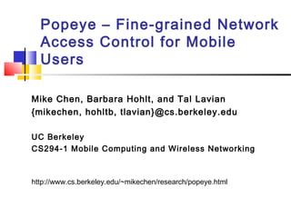Popeye – Fine-grained Network 
Access Control for Mobile 
Users 
Mike Chen, Barbara Hohlt, and Tal Lavian 
{mikechen, hohltb, tlavian}@cs.berkeley.edu 
UC Berkeley 
CS294-1 Mobile Computing and Wireless Networking 
http://www.cs.berkeley.edu/~mikechen/research/popeye.html 
 