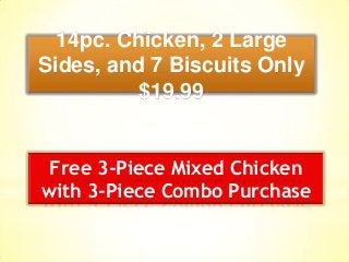 14pc. Chicken, 2 Large
Sides, and 7 Biscuits Only
$19.99
Free 3-Piece Mixed Chicken
with 3-Piece Combo Purchase
 