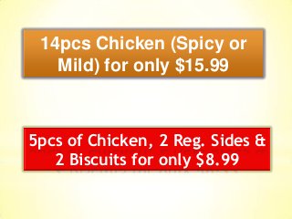14pcs Chicken (Spicy or
Mild) for only $15.99
5pcs of Chicken, 2 Reg. Sides &
2 Biscuits for only $8.99
 