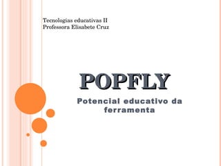 POPFLY Potencial educativo da ferramenta Tecnologias educativas II Professora Elisabete Cruz 