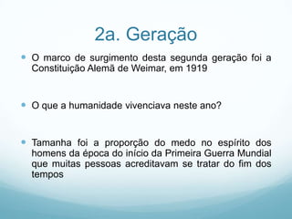2a. Geração
 O marco de surgimento desta segunda geração foi a
  Constituição Alemã de Weimar, em 1919


 O que a humanidade vivenciava neste ano?


 Tamanha foi a proporção do medo no espírito dos
  homens da época do início da Primeira Guerra Mundial
  que muitas pessoas acreditavam se tratar do fim dos
  tempos
 