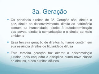 3a. Geração
 Os principais direitos de 3ª. Geração são: direito à
  paz, direito ao desenvolvimento, direito ao patrimônio
  comum da humanidade, direito à autodeterminação
  dos povos, direito à comunicação e o direito ao meio
  ambiente

 Essa terceira geração de direitos humanos contém em
  sua essência direitos de titularidade difusa

 Esta terceira geração faz alterar a epistemologia
  jurídica, pois enquadra a disciplina numa nova classe
  de direitos, a dos direitos difusos.
 