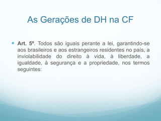 As Gerações de DH na CF

 Art. 5º. Todos são iguais perante a lei, garantindo-se
  aos brasileiros e aos estrangeiros residentes no país, a
  inviolabilidade do direito à vida, à liberdade, a
  igualdade, à segurança e a propriedade, nos termos
  seguintes:
 