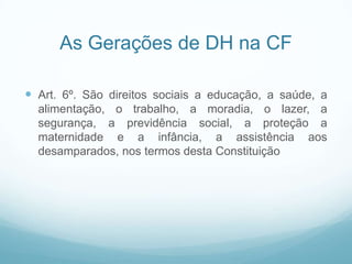 As Gerações de DH na CF

 Art. 6º. São direitos sociais a educação, a saúde, a
  alimentação, o trabalho, a moradia, o lazer, a
  segurança, a previdência social, a proteção a
  maternidade e a infância, a assistência aos
  desamparados, nos termos desta Constituição
 