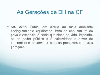 As Gerações de DH na CF

 Art. 225º. Todos tem direito ao meio ambiente
  ecologicamente equilibrado, bem de uso comum do
  povo e essencial à sadia qualidade de vida, impondo-
  se ao poder público e à coletividade o dever de
  defende-lo e preservá-lo para as presentes e futuras
  gerações
 