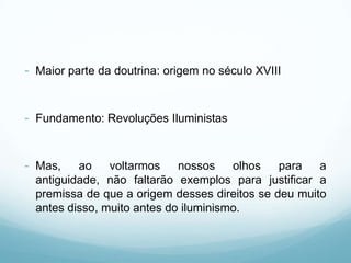 - Maior parte da doutrina: origem no século XVIII


- Fundamento: Revoluções Iluministas


- Mas,    ao    voltarmos    nossos    olhos   para   a
  antiguidade, não faltarão exemplos para justificar a
  premissa de que a origem desses direitos se deu muito
  antes disso, muito antes do iluminismo.
 