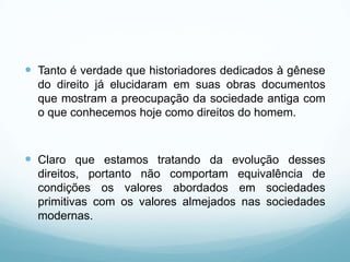  Tanto é verdade que historiadores dedicados à gênese
  do direito já elucidaram em suas obras documentos
  que mostram a preocupação da sociedade antiga com
  o que conhecemos hoje como direitos do homem.



 Claro que estamos tratando da evolução desses
  direitos, portanto não comportam equivalência de
  condições os valores abordados em sociedades
  primitivas com os valores almejados nas sociedades
  modernas.
 