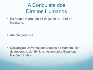 A Conquista dos
                Direitos Humanos
 Da Magna Carta, em 15 de junho de 1215 na
  Inglaterra,



 Até chegarmos a


 Declaração Universal dos Direitos do Homem, de 10
  de dezembro de 1948, na Assembléia Geral das
  Nações Unidas
 