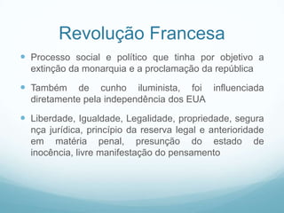 Revolução Francesa
 Processo social e político que tinha por objetivo a
  extinção da monarquia e a proclamação da república

 Também     de cunho iluminista, foi influenciada
  diretamente pela independência dos EUA

 Liberdade, Igualdade, Legalidade, propriedade, segura
  nça jurídica, princípio da reserva legal e anterioridade
  em matéria penal, presunção do estado de
  inocência, livre manifestação do pensamento
 