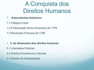 A Conquista dos
              Direitos Humanos
1. Antecedentes históricos
1.1 A Magna Carta
1.2 A Declaração Norte-Americana de 1776
1.3 Revolução Francesa de 1789


 2. As dimensões dos direitos humanos
2.1 Liberdades Públicas
2.2 Direitos Econômicos e Sociais
2.3 Direitos de Solidariedade
 