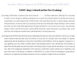 Further More Aspects of POP Forums and ASP.NET
VISIT: http://crbtech.in/Dot-Net-Training/
According to Jeff (maker of software), the newly released ASP.NET had been unpleasant. Although, he is not going
to utilize a ton of energy on offering conclusions over it and he says that the desires set by Microsoft were not
exceptionally very much characterized. Jeff feels that is the reason there has been so much webrage contrasted
with past releases. It used to be that you could get to load up in the sneak peaks, begin utilizing it, and be almost
the whole way there when RTM tagged along. He holds up until RC1, yet even that was too soon, with enormous
changes in RC2, and still all the more wanting RTM around the venture framework. According to him, at the
same time, the tooling has normally been a path behind due to all the progressions.
According to him, POP Forums had been his pet undertaking for around 10 years and a half now. He ran it as an open
source extend for the most part since he would do it at any rate. It’s his play area to try outside of a specific
employment and the foundation of locals like CoasterBuzz and PointBuzz. From an engineer’s perspective, it
isn’t appalling, yet it isn’t what it could be either. From multiple points of view, He had been cool with that, in
light of the fact that again the open source part is the auxiliary goal. To that end, the last release is over a year old
now. Part of the explanation behind that will be that He is sufficiently content with the list of capabilities, and
part of the reason is the absence of solidness in ASP.NET Core. In spite of that, He had begun to jump back in,
and there is a completely non-utilitarian branch as of now in progress in light of the new structures.
 