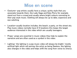 Mise en scene 
• Costume- pop artists usually have a unique, quirky style that you 
associate towards them, like Lady Gaga and Katy Perry for example, 
stand out from a crowd and usually where bright colours connoting to 
their pop style music. Clothing will always be up to date, expensive and 
eye catching. 
• Location-usually location includes, the beach, a party, on the street etc. 
Pop music videos normally have 2/3 locations this keeps the target 
audience interested in the video which are usually teenagers. 
• Props- props are essential in music videos they help to explain the 
narrative and are often used as a symbol in the video. 
• Lighting- the lighting in a pop music video will always be bright/ mostly 
artificial light which will portray the artist as being flawless, the lighting 
also changes in the video and helps shift the song from verse to chorus. 
 