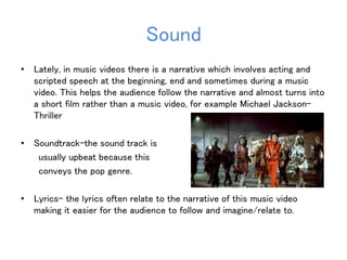 Sound 
• Lately, in music videos there is a narrative which involves acting and 
scripted speech at the beginning, end and sometimes during a music 
video. This helps the audience follow the narrative and almost turns into 
a short film rather than a music video, for example Michael Jackson- 
Thriller 
• Soundtrack-the sound track is 
usually upbeat because this 
conveys the pop genre. 
• Lyrics- the lyrics often relate to the narrative of this music video 
making it easier for the audience to follow and imagine/relate to. 
 