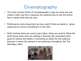 Cinematography 
• The most common forms of cinematography in pop are close ups and 
medium close-ups this is because the audience like to see the artists 
face in detail while they lip sync. 
• Performance shots/long shots are also used if there are band or dance 
sequences to ensure everything is in the shot. 
• Dolly tracking shots are used in pop videos, these are used to follow the 
artist/group when they are walking or dancing, this movement looks 
good on camera and makes it interesting to watch for the audience 
because it means the camera is not stationary throughout, like The 
Saturdays video. 
 