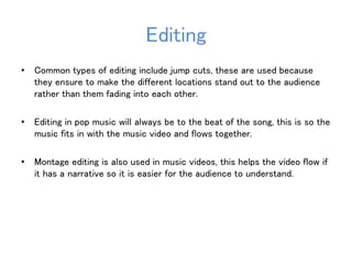 Editing 
• Common types of editing include jump cuts, these are used because 
they ensure to make the different locations stand out to the audience 
rather than them fading into each other. 
• Editing in pop music will always be to the beat of the song, this is so the 
music fits in with the music video and flows together. 
• Montage editing is also used in music videos, this helps the video flow if 
it has a narrative so it is easier for the audience to understand. 
