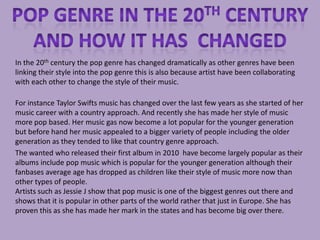 In the 20th century the pop genre has changed dramatically as other genres have been
linking their style into the pop genre this is also because artist have been collaborating
with each other to change the style of their music.

For instance Taylor Swifts music has changed over the last few years as she started of her
music career with a country approach. And recently she has made her style of music
more pop based. Her music gas now become a lot popular for the younger generation
but before hand her music appealed to a bigger variety of people including the older
generation as they tended to like that country genre approach.
The wanted who released their first album in 2010 have become largely popular as their
albums include pop music which is popular for the younger generation although their
fanbases average age has dropped as children like their style of music more now than
other types of people.
Artists such as Jessie J show that pop music is one of the biggest genres out there and
shows that it is popular in other parts of the world rather that just in Europe. She has
proven this as she has made her mark in the states and has become big over there.
 