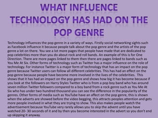 Technology influences the pop genre in a variety of ways. Firstly social networking sights such
as Facebook influence it because people talk about the pop genre and the artists of the pop
genre a lot on there. You see a lot more pages that people have made that are dedicated to
pop celebrities more than you do about rock and roll bands. An example of this is for One
Direction. There are more pages linked to them then there are pages linked to bands such as
You Me At Six. Other forms of technology such as Twitter has a major influence on the role of
technology. For instance Twitter is a major form of technology that has an impact on the pop
genre because Twitter users can follow all different celebrities. This has had an effect on the
pop genre because people have become more involved in the lives of the celebrities. This
shows that it has had an impact on the pop genre and shows how big it has become because if
you look at the followers on Harry Styles Twitter who is from a pop boy band who has around
seven million Twitter followers compared to a boy band from a rock genre such as You Me At
Six who has under two hundred thousand you can see the difference in the popularity of the
genres. Other forms of media such as YouTube have an affect on the pop genre, this is shown
when the adverts are showed before the video begging, this attracts peoples attention and gets
more people involved in what they are trying to show. This also makes people watch the
advertisement because YouTube very rarely allows you to skip the advent until you have
watched 20- 30 seconds of it and by then you become interested in the advert so you don't end
up skipping it anyway.
 