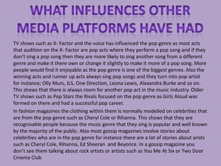 TV shows such as X- Factor and the voice has influenced the pop genre as most acts
that audition on the X- Factor are pop acts where they perform a pop song and if they
don’t sing a pop song then they are more likely to sing another song from a different
genre and make it there own or change it slightly to make it more of a pop song. More
people would find it enjoyable as the pop genre is one of the biggest genres. Also the
winning acts and runner up acts always sing pop songs and they turn into pop artist
for instance; Olly Murs, JLS, One Direction, Leona Lewis, Alexandra Burke and so on.
This shows that there is always room for another pop act in the music industry. Older
TV shows such as Pop Stars the Rivals focused on the pop genre as Girls Aloud was
formed on there and had a successful pop career.
In fashion magazines the clothing within them is normally modelled on celebrities that
are from the pop genre such as Cheryl Cole or Rihanna. This shows that they are
recognisable people because the music genre that they sing is popular and well known
by the majority of the public. Also most gossip magazines involve stories about
celebrities who are in the pop genre for instance there are a lot of stories about arists
such as Cheryl Cole, Rihanna, Ed Sheeran and Beyonce. In a gossip magazine you
don’t see them talking about rock artists or artists such as You Me At Six or Two Door
Cinema Club
 