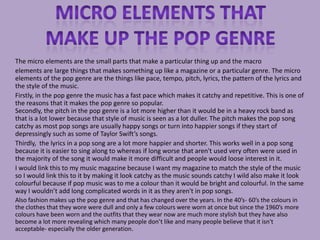 The micro elements are the small parts that make a particular thing up and the macro
elements are large things that makes something up like a magazine or a particular genre. The micro
elements of the pop genre are the things like pace, tempo, pitch, lyrics, the pattern of the lyrics and
the style of the music.
Firstly, in the pop genre the music has a fast pace which makes it catchy and repetitive. This is one of
the reasons that it makes the pop genre so popular.
Secondly, the pitch in the pop genre is a lot more higher than it would be in a heavy rock band as
that is a lot lower because that style of music is seen as a lot duller. The pitch makes the pop song
catchy as most pop songs are usually happy songs or turn into happier songs if they start of
depressingly such as some of Taylor Swift’s songs.
Thirdly, the lyrics in a pop song are a lot more happier and shorter. This works well in a pop song
because it is easier to sing along to whereas if long worse that aren't used very often were used in
the majority of the song it would make it more difficult and people would loose interest in it.
I would link this to my music magazine because I want my magazine to match the style of the music
so I would link this to it by making it look catchy as the music sounds catchy I wild also make it look
colourful because if pop music was to me a colour than it would be bright and colourful. In the same
way I wouldn’t add long complicated words in it as they aren't in pop songs.
Also fashion makes up the pop genre and that has changed over the years. In the 40’s- 60’s the colours in
the clothes that they wore were dull and only a few colours were worn at once but since the 1960’s more
colours have been worn and the outfits that they wear now are much more stylish but they have also
become a lot more revealing which many people don’t like and many people believe that it isn't
acceptable- especially the older generation.
 