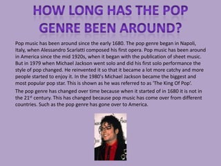 Pop music has been around since the early 1680. The pop genre began in Napoli,
Italy, when Alessandro Scarlatti composed his first opera. Pop music has been around
in America since the mid 1920s, when it began with the publication of sheet music.
But in 1979 when Michael Jackson went solo and did his first solo performance the
style of pop changed. He reinvented it so that it became a lot more catchy and more
people started to enjoy it. In the 1980's Michael Jackson became the biggest and
most popular pop star. This is shown as he was referred to as 'The King Of Pop‘.
The pop genre has changed over time because when it started of in 1680 it is not in
the 21st century. This has changed because pop music has come over from different
countries. Such as the pop genre has gone over to America.
 