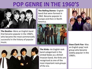 The Rolling Stones- English
                                       band that were formed in
                                       1962. Became popular in
                                       Europe and then in North
                                       America.



The Beatles- Were an English band
that became popular in the 1960’s.
who became the most commercially
successful in the history of popular
music.
                                                                       Dave Clark Five- Was
                                                                       an English pop/ rock
                                        The Kinks- An English rock     group who became
                                        band categorised in the        widely popular in the
                                        United States as a British     1960’s.
                                        Invasion band, the Kinks are
                                        recognised as one of the
                                        most important rock groups
                                        of the era.
 