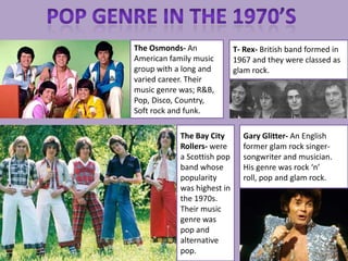 The Osmonds- An              T- Rex- British band formed in
American family music        1967 and they were classed as
group with a long and        glam rock.
varied career. Their
music genre was; R&B,
Pop, Disco, Country,
Soft rock and funk.

            The Bay City       Gary Glitter- An English
            Rollers- were      former glam rock singer-
            a Scottish pop     songwriter and musician.
            band whose         His genre was rock ‘n’
            popularity         roll, pop and glam rock.
            was highest in
            the 1970s.
            Their music
            genre was
            pop and
            alternative
            pop.
 