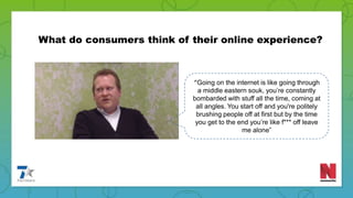 ‘“Going on the internet is like going through
a middle eastern souk, you’re constantly
bombarded with stuff all the time, coming at
all angles. You start off and you're politely
brushing people off at first but by the time
you get to the end you’re like f*** off leave
me alone”
What do consumers think of their online experience?
 