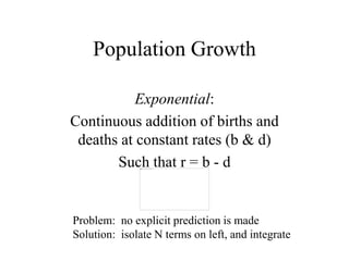 Population Growth
Exponential:
Continuous addition of births and
deaths at constant rates (b & d)
Such that r = b - d
Problem: no explicit prediction is made
Solution: isolate N terms on left, and integrate
 