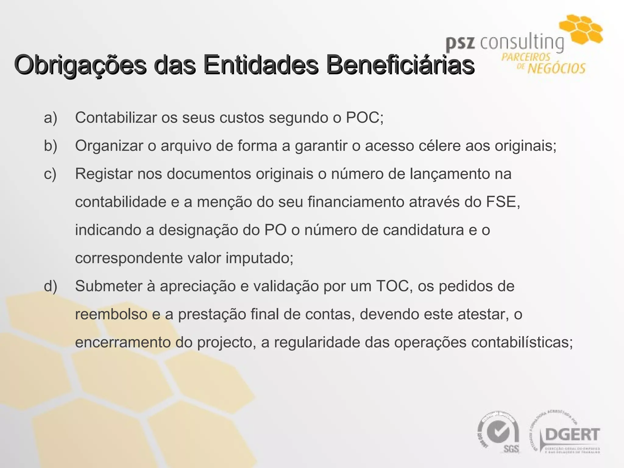 Obrigações das Entidades Beneficiárias Contabilizar os seus custos segundo o POC; Organizar o arquivo de forma a garantir o acesso célere aos originais; Registar nos documentos originais o número de lançamento na contabilidade e a menção do seu financiamento através do FSE, indicando a designação do PO o número de candidatura e o correspondente valor imputado; Submeter à apreciação e validação por um TOC, os pedidos de reembolso e a prestação final de contas, devendo este atestar, o encerramento do projecto, a regularidade das operações contabilísticas; 