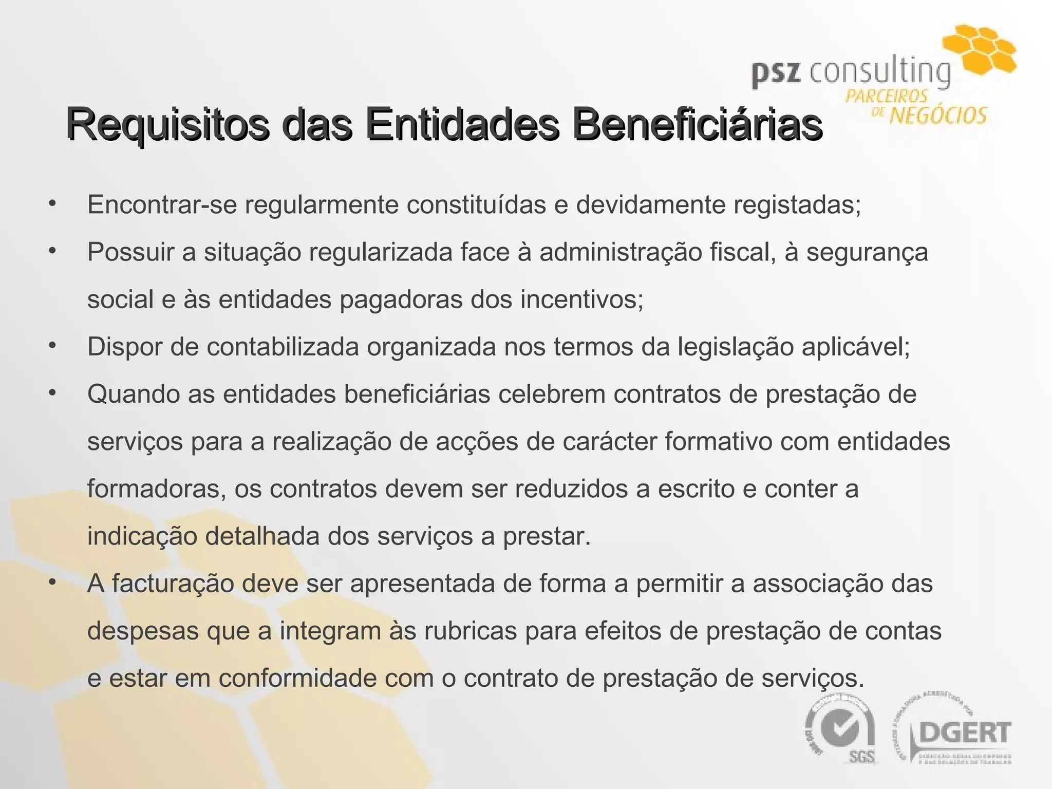 Requisitos das Entidades Beneficiárias Encontrar-se regularmente constituídas e devidamente registadas; Possuir a situação regularizada face à administração fiscal, à segurança social e às entidades pagadoras dos incentivos; Dispor de contabilizada organizada nos termos da legislação aplicável; Quando as entidades beneficiárias celebrem contratos de prestação de serviços para a realização de acções de carácter formativo com entidades formadoras, os contratos devem ser reduzidos a escrito e conter a indicação detalhada dos serviços a prestar. A facturação deve ser apresentada de forma a permitir a associação das despesas que a integram às rubricas para efeitos de prestação de contas e estar em conformidade com o contrato de prestação de serviços. 