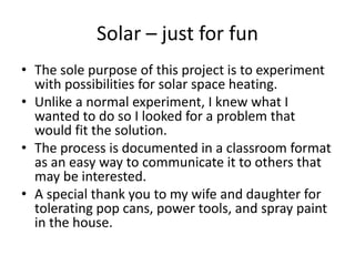 Solar – just for fun
• The sole purpose of this project is to experiment
  with possibilities for solar space heating.
• Unlike a normal experiment, I knew what I
  wanted to do so I looked for a problem that
  would fit the solution.
• The process is documented in a classroom format
  as an easy way to communicate it to others that
  may be interested.
• A special thank you to my wife and daughter for
  tolerating pop cans, power tools, and spray paint
  in the house.
 