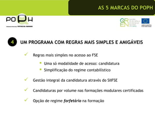 AS 5 MARCAS DO POPH




4   UM PROGRAMA COM REGRAS MAIS SIMPLES E AMIGÁVEIS

        Regras mais simples no acesso ao FSE

              Uma só modalidade de acesso: candidatura
              Simplificação do regime contabilístico

        Gestão integral da candidatura através do SIIFSE

        Candidaturas por volume nas formações modulares certificadas

        Opção de regime forfetário na formação
 