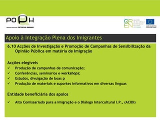 Apoio à Integração Plena dos Imigrantes
6.10 Acções de Investigação e Promoção de Campanhas de Sensibilização da
    Opinião Pública em matéria de Imigração

Acções elegíveis
    Produção de campanhas de comunicação;
    Conferências, seminários e workshops;
    Estudos, divulgação de boas p
    Produção de materiais e suportes informativos em diversas línguas


Entidade beneficiária dos apoios
    Alto Comissariado para a Imigração e o Diálogo Intercultural I.P., (ACIDI)
 