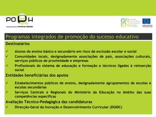 Programas integrados de promoção do sucesso educativo
Destinatários
    Alunos do ensino básico e secundário em risco de exclusão escolar e social
    Comunidades locais, designadamente associações de pais, associações culturais,
    serviços públicos de proximidade e empresas
    Profissionais do sistema de educação e formação e técnicos ligados à reinserção
    social
Entidades beneficiárias dos apoios
    Estabelecimentos públicos de ensino, designadamente agrupamentos de escolas e
    escolas secundárias
    Serviços Centrais e Regionais do Ministério da Educação no âmbito das suas
    competências específicas
Avaliação Técnico-Pedagógica das candidaturas
    Direcção-Geral da Inovação e Desenvolvimento Curricular (DGIDC)
 