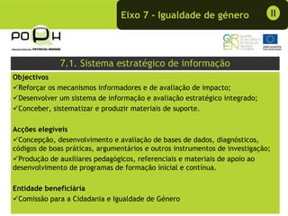 Eixo 7 - Igualdade de género                     II




              7.1. Sistema estratégico de informação
Objectivos
 Reforçar os mecanismos informadores e de avaliação de impacto;
 Desenvolver um sistema de informação e avaliação estratégico integrado;
 Conceber, sistematizar e produzir materiais de suporte.

Acções elegíveis
  Concepção, desenvolvimento e avaliação de bases de dados, diagnósticos,
códigos de boas práticas, argumentários e outros instrumentos de investigação;
  Produção de auxiliares pedagógicos, referenciais e materiais de apoio ao
desenvolvimento de programas de formação inicial e contínua.

Entidade beneficiária
 Comissão para a Cidadania e Igualdade de Género
 
