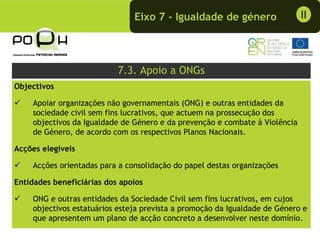 Eixo 7 - Igualdade de género                  II




                           7.3. Apoio a ONGs
Objectivos

    Apoiar organizações não governamentais (ONG) e outras entidades da
    sociedade civil sem fins lucrativos, que actuem na prossecução dos
    objectivos da Igualdade de Género e da prevenção e combate à Violência
    de Género, de acordo com os respectivos Planos Nacionais.

Acções elegíveis

    Acções orientadas para a consolidação do papel destas organizações

Entidades beneficiárias dos apoios

    ONG e outras entidades da Sociedade Civil sem fins lucrativos, em cujos
    objectivos estatuários esteja prevista a promoção da Igualdade de Género e
    que apresentem um plano de acção concreto a desenvolver neste domínio.
 