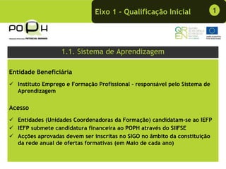 Eixo 1 – Qualificação Inicial                 1




                  1.1. Sistema de Aprendizagem

Entidade Beneficiária
  Instituto Emprego e Formação Profissional - responsável pelo Sistema de
  Aprendizagem


Acesso
  Entidades (Unidades Coordenadoras da Formação) candidatam-se ao IEFP
  IEFP submete candidatura financeira ao POPH através do SIIFSE
  Acções aprovadas devem ser inscritas no SIGO no âmbito da constituição
  da rede anual de ofertas formativas (em Maio de cada ano)
 