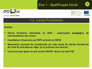 Eixo 1 – Qualificação Inicial           1




                     1.2. Cursos Profissionais

Acesso

  Oferta formativa submetida no SIGO - autorização pedagógica de
  funcionamento dos cursos
  Candidatura financeira ao POPH através do SIIFSE
  Mecanismo nacional de constituição da rede anual de ofertas formativas
  de nível III (entrada em vigor já no próximo ano lectivo)
  Concurso para apoio ao ano lectivo 08/09: lançar em Abril’08
 