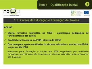 Eixo 1 – Qualificação Inicial              1




         1.3. Cursos de Educação e Formação de Jovens

Acesso

  Oferta formativa submetida no SIGO - autorização pedagógica de
  funcionamento dos cursos
  Candidatura financeira ao POPH através do SIIFSE
  Concurso para apoio a entidades do sistema educativo - ano lectivo 08/09:
  lançar em Abril’08
  (concurso para formação a iniciar em 2008 organizada por entidades
  formadoras certificadas não inseridas no sistema educativo está a decorrer
  até 3 Março)
 