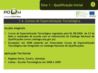 Eixo 1 – Qualificação Inicial            1




           1.4. Cursos de Especialização Tecnológica

Acções elegíveis
   Cursos de Especialização Tecnológica regulados pelo DL 88/2006 de 23 de
   Maio e realizados de acordo com os referenciais do Catálogo Nacional de
   Qualificações (www.catalogo.anq.gov.pt)
   Excepção: em 2008 poderão ser financiados Cursos de Especialização
   Tecnológica não integrados no Catálogo Nacional de Qualificações.


Aplicação Territorial
   Regiões Norte, Centro, Alentejo
   Lisboa - Escolas Tecnológicas em 2008 e 2009
 