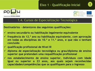 Eixo 1 – Qualificação Inicial     1



           1.4. Cursos de Especialização Tecnológica

Destinatários – detentores das seguintes qualificações:

   ensino secundário ou habilitação legalmente equivalente
   frequência do 12.º ano ou habilitação equivalente, com aprovação
   em todas as disciplinas do 10.º e 11.º anos, e que não o tenham
   concluído
   qualificação profissional de Nível III
   diploma de especialização tecnológica ou grau/diploma de ensino
   superior que pretendam uma requalificação profissional
   nos estabelecimento de ensino superior, indivíduos com idade
   igual ou superior a 23 anos, aos quais sejam reconhecidas
   capacidades/competências que os qualifiquem para o ingresso
 