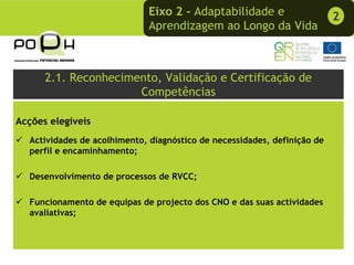 Eixo 2 - Adaptabilidade e                    2
                             Aprendizagem ao Longo da Vida



      2.1. Reconhecimento, Validação e Certificação de
                      Competências

Acções elegíveis
  Actividades de acolhimento, diagnóstico de necessidades, definição de
  perfil e encaminhamento;

  Desenvolvimento de processos de RVCC;

  Funcionamento de equipas de projecto dos CNO e das suas actividades
  avaliativas;
 