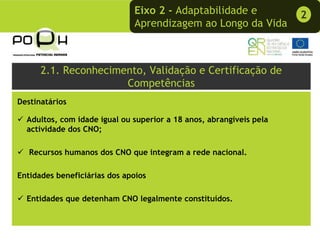 Eixo 2 - Adaptabilidade e              2
                              Aprendizagem ao Longo da Vida



      2.1. Reconhecimento, Validação e Certificação de
                      Competências
Destinatários

  Adultos, com idade igual ou superior a 18 anos, abrangíveis pela
  actividade dos CNO;

   Recursos humanos dos CNO que integram a rede nacional.

Entidades beneficiárias dos apoios

  Entidades que detenham CNO legalmente constituídos.
 