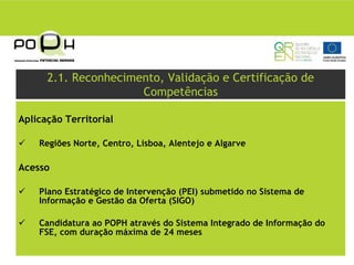 2.1. Reconhecimento, Validação e Certificação de
                      Competências

Aplicação Territorial

    Regiões Norte, Centro, Lisboa, Alentejo e Algarve

Acesso

    Plano Estratégico de Intervenção (PEI) submetido no Sistema de
    Informação e Gestão da Oferta (SIGO)

    Candidatura ao POPH através do Sistema Integrado de Informação do
    FSE, com duração máxima de 24 meses
 