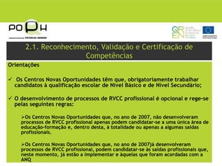2.1. Reconhecimento, Validação e Certificação de
                      Competências
Orientações

   Os Centros Novas Oportunidades têm que, obrigatoriamente trabalhar
  candidatos à qualificação escolar de Nível Básico e de Nível Secundário;

  O desenvolvimento de processos de RVCC profissional é opcional e rege-se
  pelas seguintes regras:

      Os Centros Novas Oportunidades que, no ano de 2007, não desenvolveram
    processos de RVCC profissional apenas podem candidatar-se a uma única área de
    educação-formação e, dentro desta, à totalidade ou apenas a algumas saídas
    profissionais.

      Os Centros Novas Oportunidades que, no ano de 2007já desenvolveram
    processos de RVCC profissional, podem candidatar-se às saídas profissionais que,
    neste momento, já estão a implementar e àquelas que foram acordadas com a
    ANQ
 