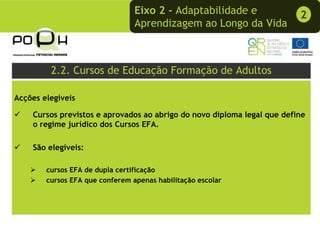 Eixo 2 - Adaptabilidade e               2
                                 Aprendizagem ao Longo da Vida



         2.2. Cursos de Educação Formação de Adultos

Acções elegíveis

    Cursos previstos e aprovados ao abrigo do novo diploma legal que define
    o regime jurídico dos Cursos EFA.

    São elegíveis:

        cursos EFA de dupla certificação
        cursos EFA que conferem apenas habilitação escolar
 