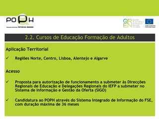2.2. Cursos de Educação Formação de Adultos

Aplicação Territorial

    Regiões Norte, Centro, Lisboa, Alentejo e Algarve


Acesso

    Proposta para autorização de funcionamento a submeter às Direcções
    Regionais de Educação e Delegações Regionais do IEFP a submeter no
    Sistema de Informação e Gestão da Oferta (SIGO)

    Candidatura ao POPH através do Sistema Integrado de Informação do FSE,
    com duração máxima de 36 meses
 