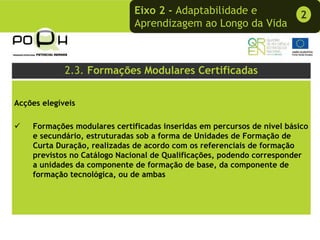Eixo 2 - Adaptabilidade e                  2
                              Aprendizagem ao Longo da Vida



             2.3. Formações Modulares Certificadas

Acções elegíveis

    Formações modulares certificadas inseridas em percursos de nível básico
    e secundário, estruturadas sob a forma de Unidades de Formação de
    Curta Duração, realizadas de acordo com os referenciais de formação
    previstos no Catálogo Nacional de Qualificações, podendo corresponder
    a unidades da componente de formação de base, da componente de
    formação tecnológica, ou de ambas
 