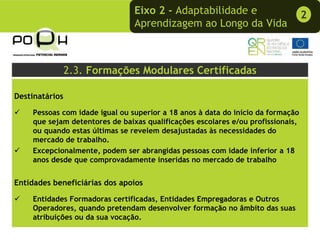 Eixo 2 - Adaptabilidade e                        2
                                Aprendizagem ao Longo da Vida



                2.3. Formações Modulares Certificadas

Destinatários

    Pessoas com idade igual ou superior a 18 anos à data do início da formação
    que sejam detentores de baixas qualificações escolares e/ou profissionais,
    ou quando estas últimas se revelem desajustadas às necessidades do
    mercado de trabalho.
    Excepcionalmente, podem ser abrangidas pessoas com idade inferior a 18
    anos desde que comprovadamente inseridas no mercado de trabalho


Entidades beneficiárias dos apoios

    Entidades Formadoras certificadas, Entidades Empregadoras e Outros
    Operadores, quando pretendam desenvolver formação no âmbito das suas
    atribuições ou da sua vocação.
 
