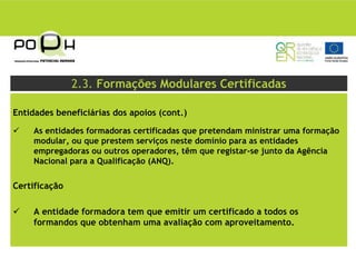 2.3. Formações Modulares Certificadas

Entidades beneficiárias dos apoios (cont.)

     As entidades formadoras certificadas que pretendam ministrar uma formação
     modular, ou que prestem serviços neste domínio para as entidades
     empregadoras ou outros operadores, têm que registar-se junto da Agência
     Nacional para a Qualificação (ANQ).

Certificação

     A entidade formadora tem que emitir um certificado a todos os
     formandos que obtenham uma avaliação com aproveitamento.
 